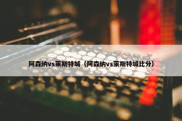 阿森纳vs莱斯特城（阿森纳vs莱斯特城比分）