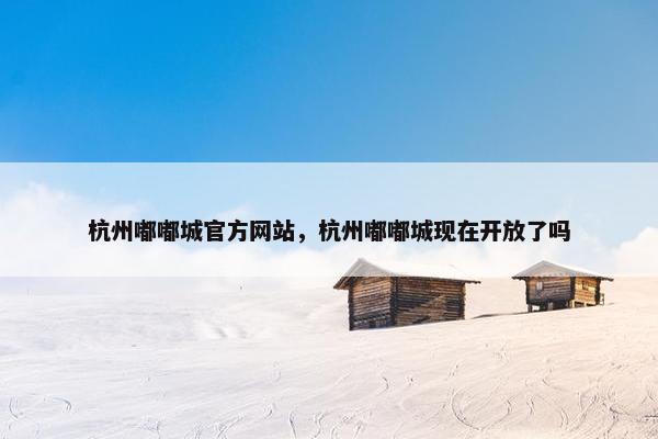 杭州嘟嘟城官方网站，杭州嘟嘟城现在开放了吗