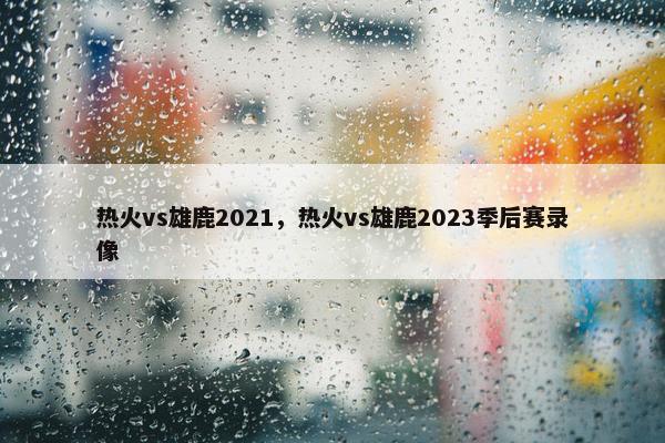 热火vs雄鹿2021，热火vs雄鹿2023季后赛录像