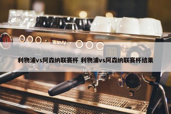 利物浦vs阿森纳联赛杯 利物浦vs阿森纳联赛杯结果