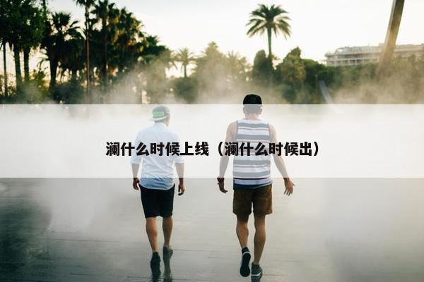 澜什么时候上线（澜什么时候出）