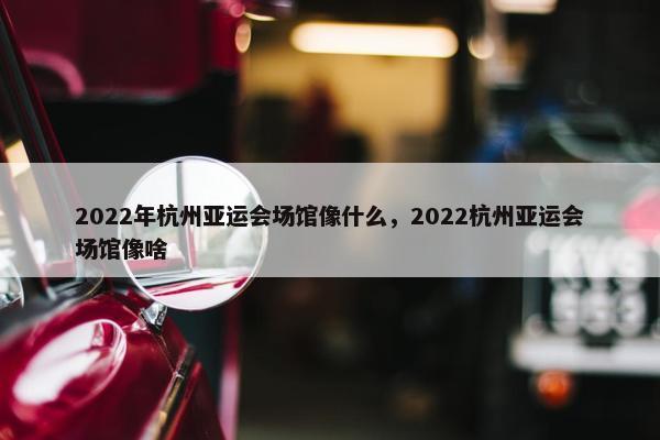 2022年杭州亚运会场馆像什么，2022杭州亚运会场馆像啥