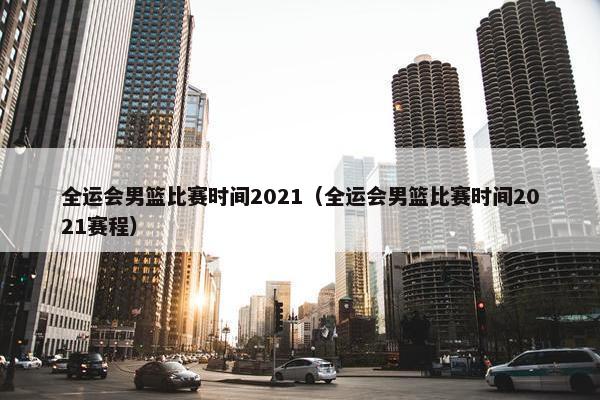 全运会男篮比赛时间2021（全运会男篮比赛时间2021赛程）