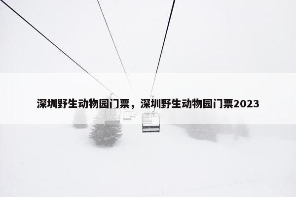 深圳野生动物园门票，深圳野生动物园门票2023