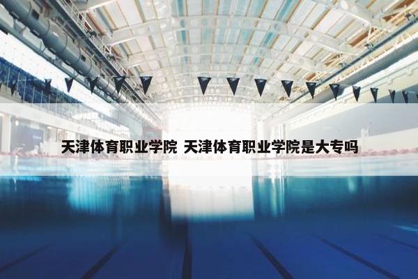 天津体育职业学院 天津体育职业学院是大专吗