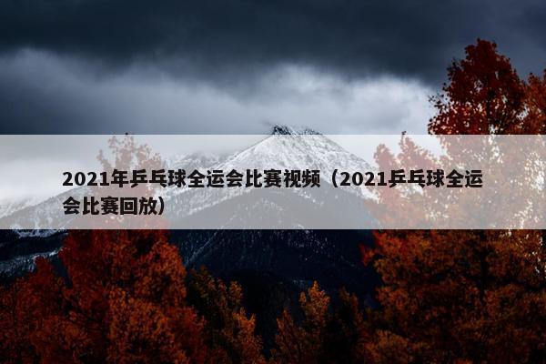 2021年乒乓球全运会比赛视频（2021乒乓球全运会比赛回放）