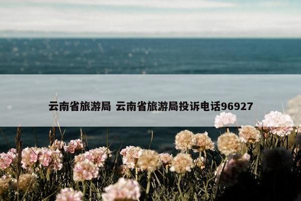 云南省旅游局 云南省旅游局投诉电话96927