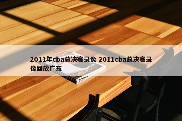 2011年cba总决赛录像 2011cba总决赛录像回放广东