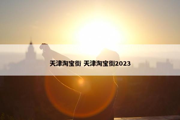 天津淘宝街 天津淘宝街2023