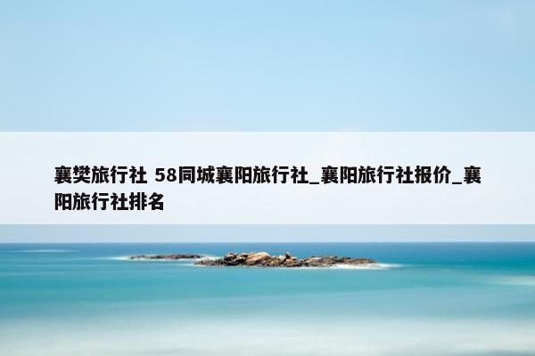 襄樊旅行社 58同城襄阳旅行社_襄阳旅行社报价_襄阳旅行社排名