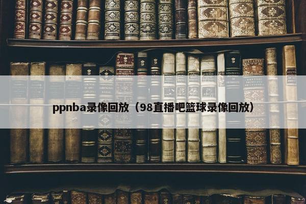 ppnba录像回放（98直播吧篮球录像回放）