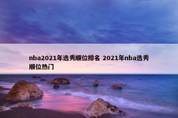 nba2021年选秀顺位排名 2021年nba选秀顺位热门