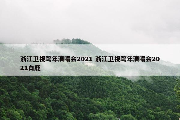 浙江卫视跨年演唱会2021 浙江卫视跨年演唱会2021白鹿