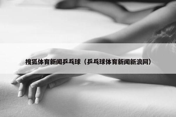 搜狐体育新闻乒乓球（乒乓球体育新闻新浪网）