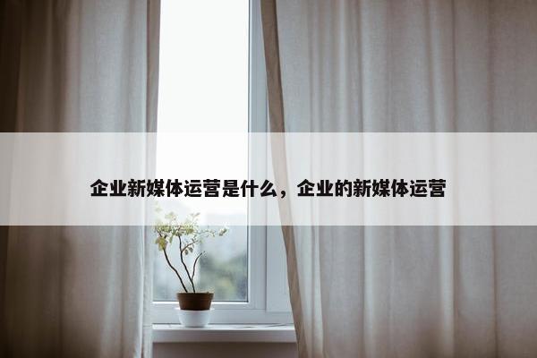 企业新媒体运营是什么，企业的新媒体运营