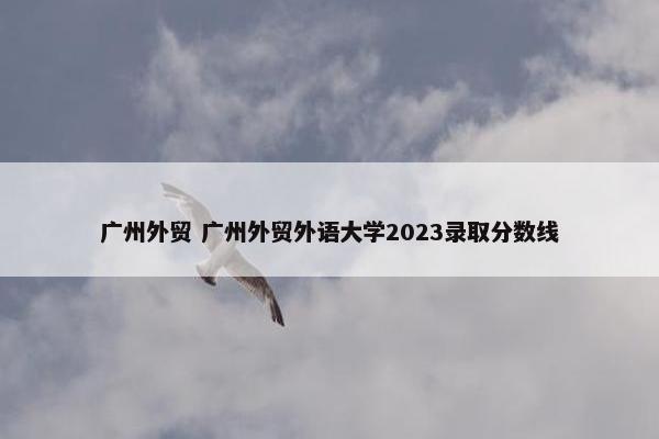 广州外贸 广州外贸外语大学2023录取分数线
