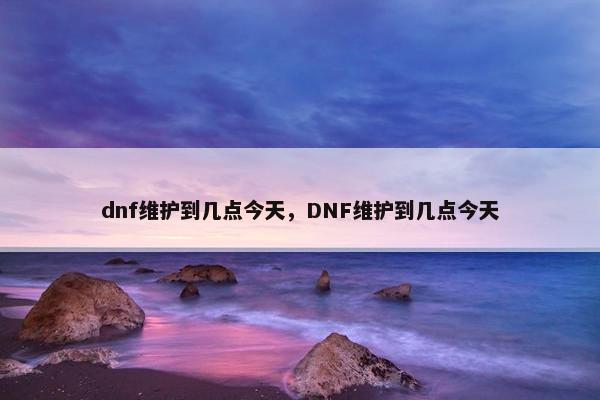 dnf维护到几点今天，DNF维护到几点今天