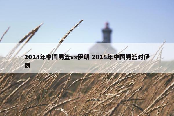 2018年中国男篮vs伊朗 2018年中国男篮对伊朗