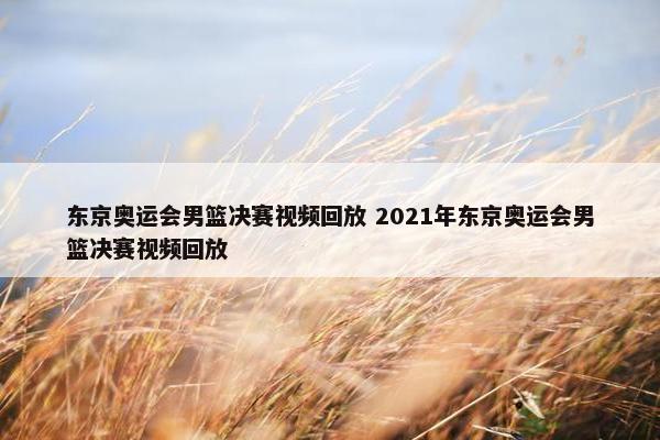 东京奥运会男篮决赛视频回放 2021年东京奥运会男篮决赛视频回放