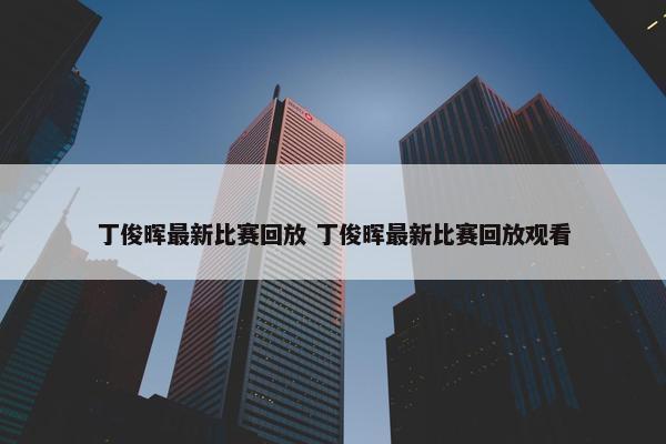 丁俊晖最新比赛回放 丁俊晖最新比赛回放观看