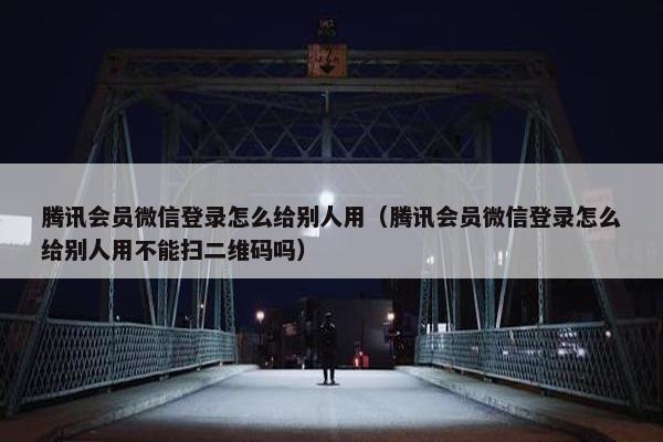 腾讯会员微信登录怎么给别人用（腾讯会员微信登录怎么给别人用不能扫二维码吗）