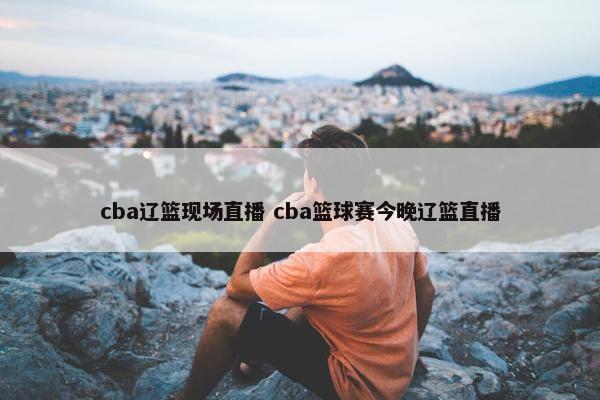 cba辽篮现场直播 cba篮球赛今晚辽篮直播