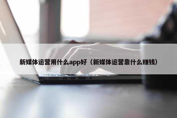 新媒体运营用什么app好（新媒体运营靠什么赚钱）