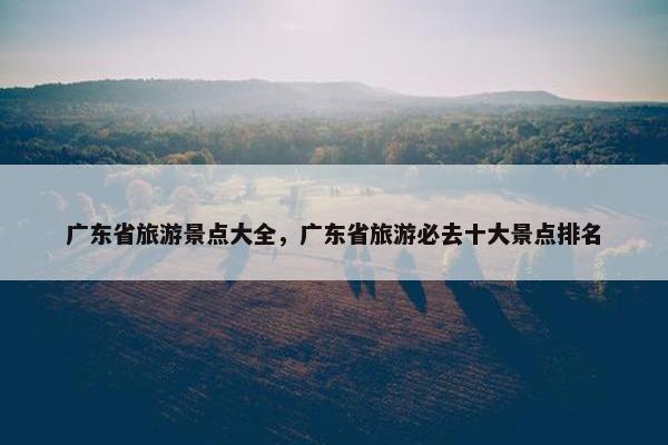 广东省旅游景点大全，广东省旅游必去十大景点排名