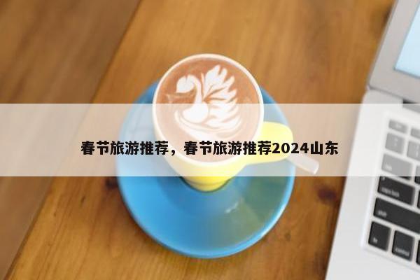 春节旅游推荐，春节旅游推荐2024山东