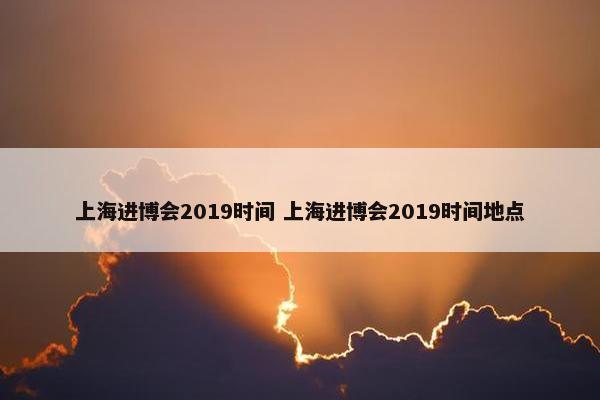 上海进博会2019时间 上海进博会2019时间地点